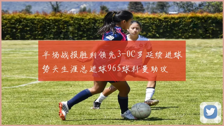 半场战报胜利领先3-0C罗延续进球势头生涯总进球965球科曼助攻