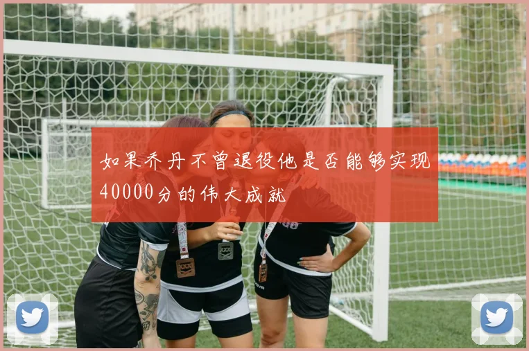 如果乔丹不曾退役他是否能够实现40000分的伟大成就