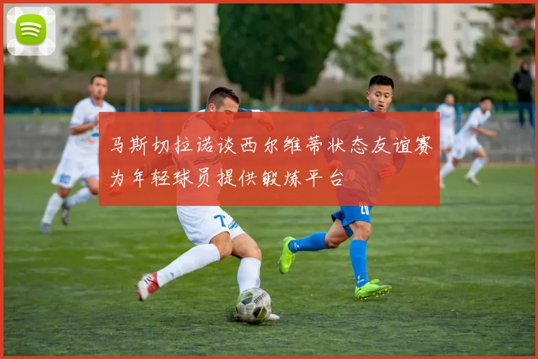 马斯切拉诺谈西尔维蒂状态友谊赛为年轻球员提供锻炼平台