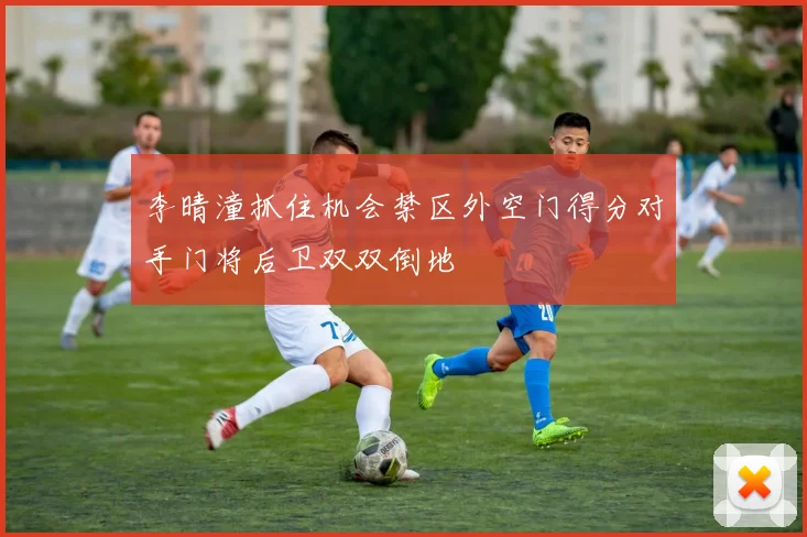 李晴潼抓住机会禁区外空门得分对手门将后卫双双倒地