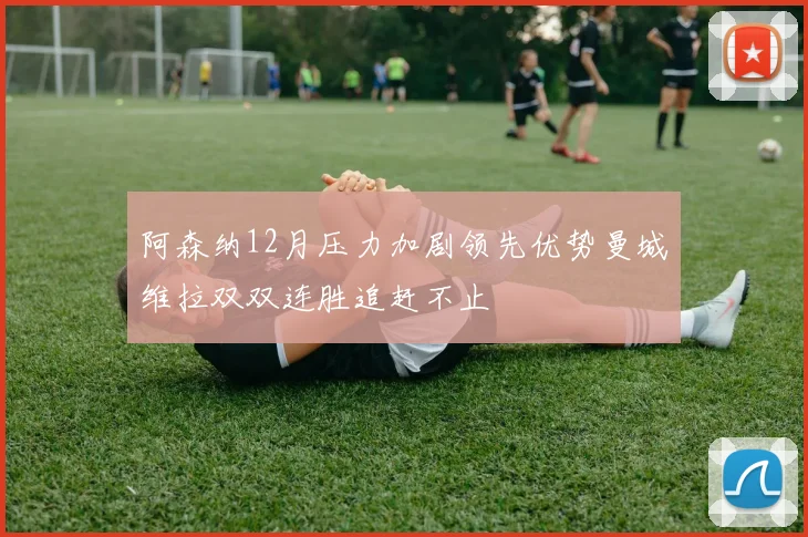 阿森纳12月压力加剧领先优势曼城维拉双双连胜追赶不止