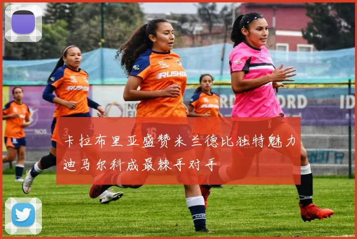 卡拉布里亚盛赞米兰德比独特魅力迪马尔科成最棘手对手