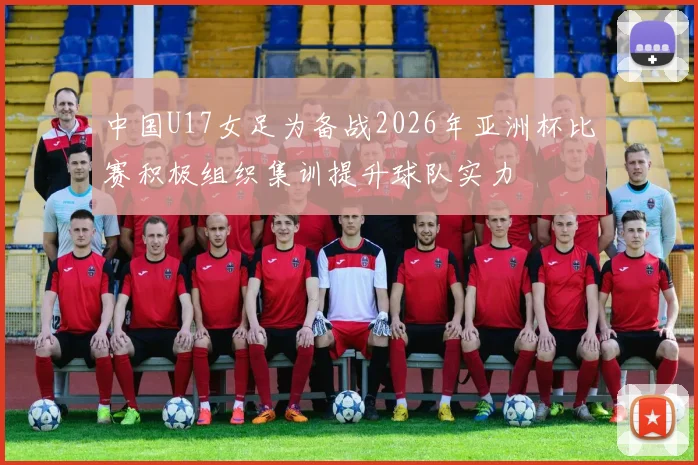 中国U17女足为备战2026年亚洲杯比赛积极组织集训提升球队实力