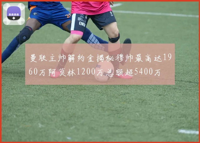 曼联主帅解约金揭秘穆帅最高达1960万阿莫林1200万总额超5400万