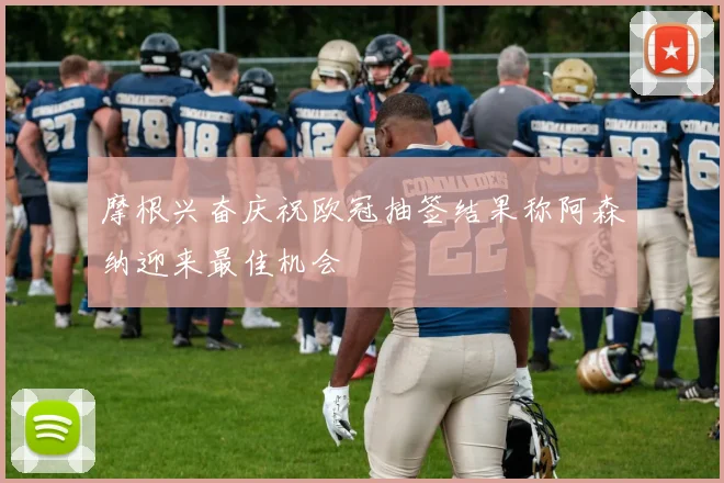 摩根兴奋庆祝欧冠抽签结果称阿森纳迎来最佳机会