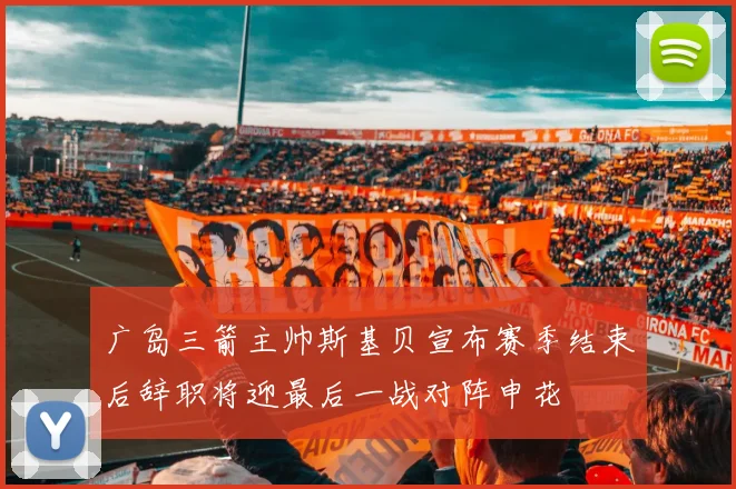 广岛三箭主帅斯基贝宣布赛季结束后辞职将迎最后一战对阵申花