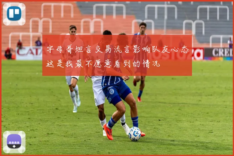 字母哥坦言交易流言影响队友心态这是我最不愿意看到的情况