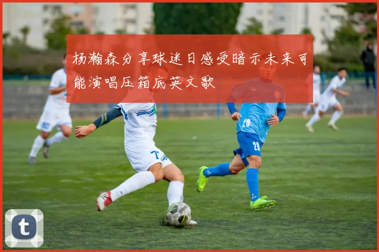 杨瀚森分享球迷日感受暗示未来可能演唱压箱底英文歌