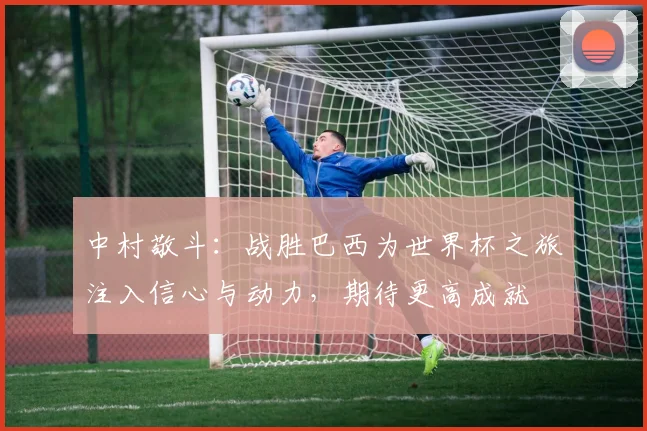 中村敬斗：战胜巴西为世界杯之旅注入信心与动力，期待更高成就