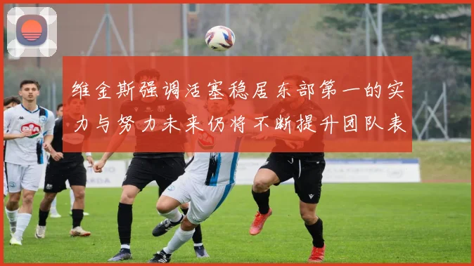 维金斯强调活塞稳居东部第一的实力与努力未来仍将不断提升团队表现