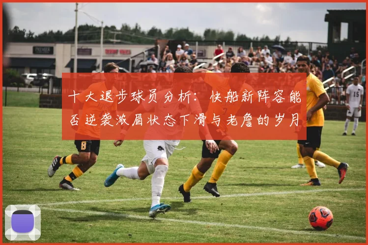 十大退步球员分析：快船新阵容能否逆袭浓眉状态下滑与老詹的岁月流逝