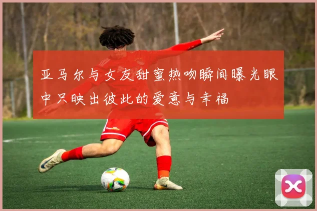 亚马尔与女友甜蜜热吻瞬间曝光眼中只映出彼此的爱意与幸福