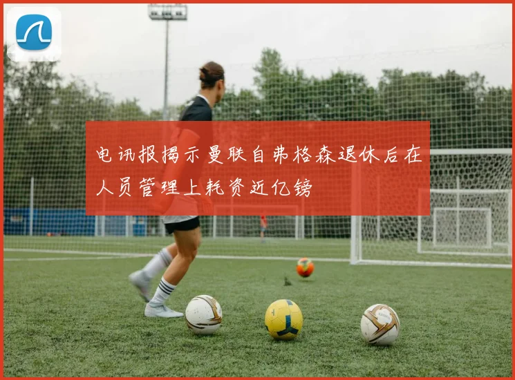 电讯报揭示曼联自弗格森退休后在人员管理上耗资近亿镑