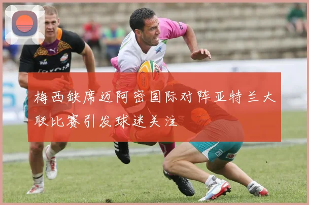 梅西缺席迈阿密国际对阵亚特兰大联比赛引发球迷关注