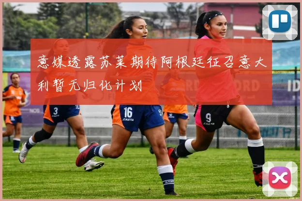 意媒透露苏莱期待阿根廷征召意大利暂无归化计划