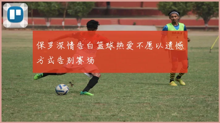 保罗深情告白篮球热爱不愿以遗憾方式告别赛场