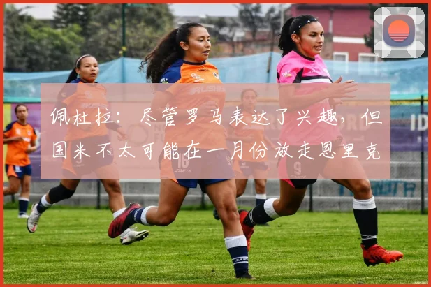 佩杜拉：尽管罗马表达了兴趣，但国米不太可能在一月份放走恩里克