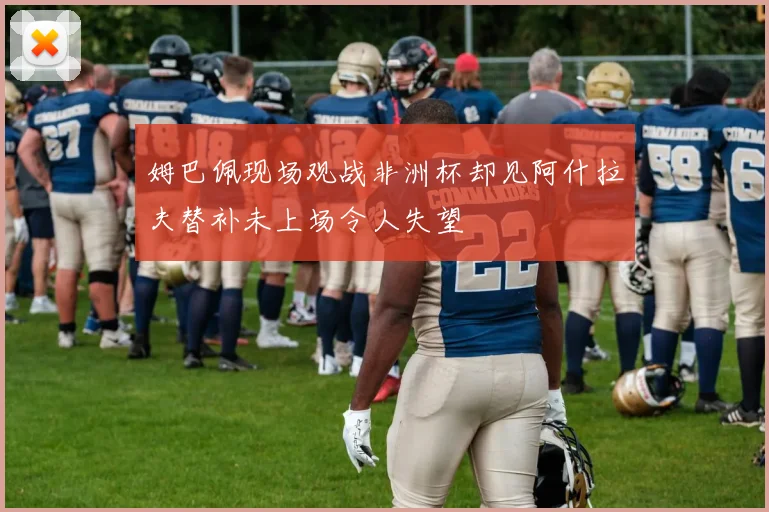 姆巴佩现场观战非洲杯却见阿什拉夫替补未上场令人失望
