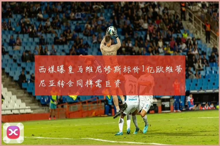 西媒曝皇马维尼修斯标价1亿欧维蒂尼亚转会同样需巨资