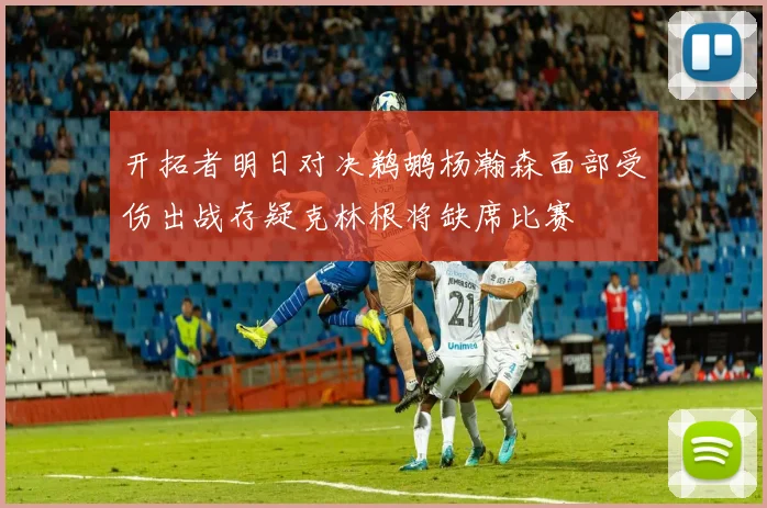 开拓者明日对决鹈鹕杨瀚森面部受伤出战存疑克林根将缺席比赛