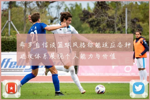 希罗自信谈篮球风格称能适应各种进攻体系展现个人能力与价值