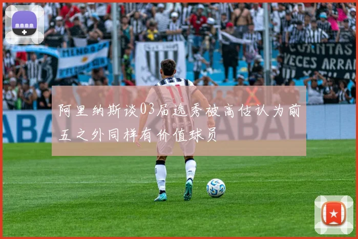 阿里纳斯谈03届选秀被高估认为前五之外同样有价值球员