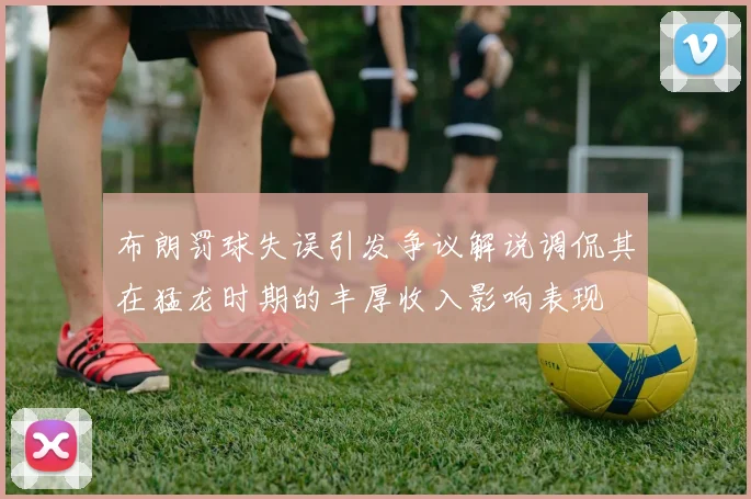 布朗罚球失误引发争议解说调侃其在猛龙时期的丰厚收入影响表现