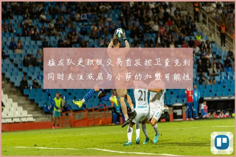 猛龙队更积极交易首发控卫奎克利同时关注浓眉与小萨的加盟可能性