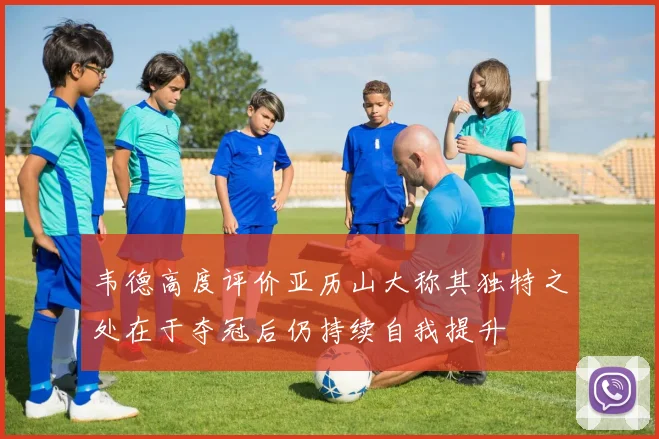 韦德高度评价亚历山大称其独特之处在于夺冠后仍持续自我提升